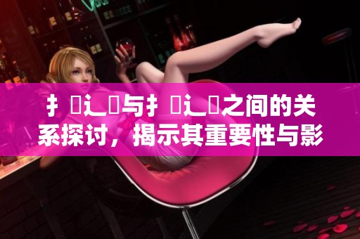 扌喿辶畐与扌喿辶畐之间的关系探讨，揭示其重要性与影响力