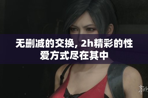 无删减的交换, 2h精彩的性爱方式尽在其中