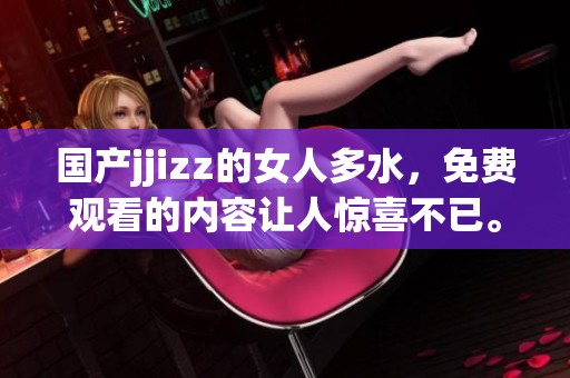 国产jjizz的女人多水，免费观看的内容让人惊喜不已。