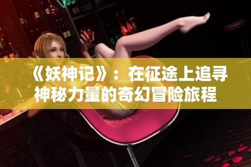 《妖神记》：在征途上追寻神秘力量的奇幻冒险旅程