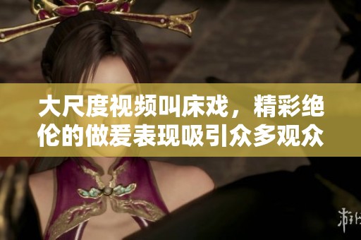 大尺度视频叫床戏，精彩绝伦的做爰表现吸引众多观众注意
