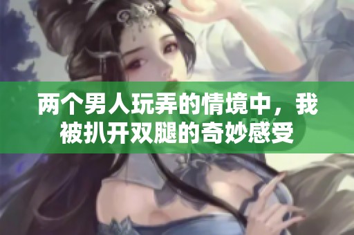 两个男人玩弄的情境中，我被扒开双腿的奇妙感受