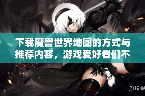 下载魔兽世界地图的方式与推荐内容，游戏爱好者们不可错过的资源分享
