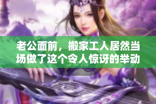 老公面前，搬家工人居然当场做了这个令人惊讶的举动