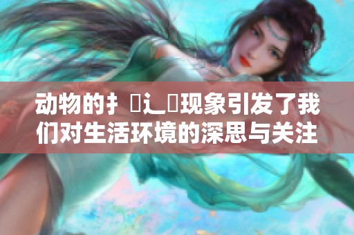 动物的扌喿辶畐现象引发了我们对生活环境的深思与关注