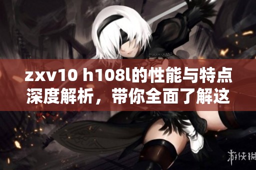 zxv10 h108l的性能与特点深度解析，带你全面了解这款产品的独特之处