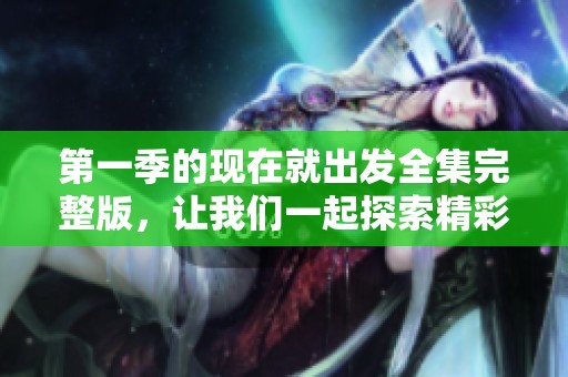 第一季的现在就出发全集完整版，让我们一起探索精彩旅程吧！
