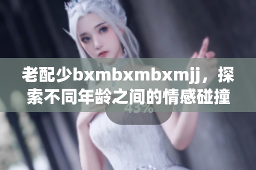 老配少bxmbxmbxmjj，探索不同年龄之间的情感碰撞与故事讲述