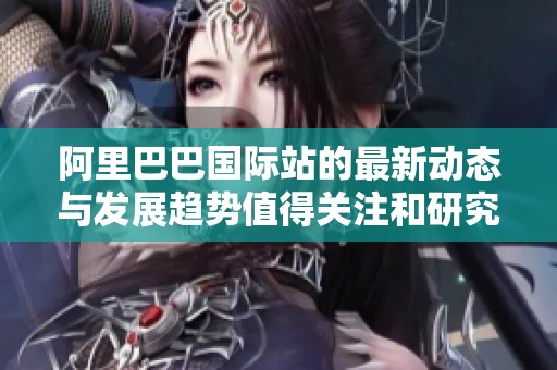 阿里巴巴国际站的最新动态与发展趋势值得关注和研究
