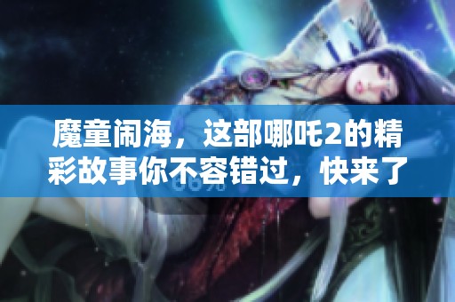 魔童闹海，这部哪吒2的精彩故事你不容错过，快来了解吧！