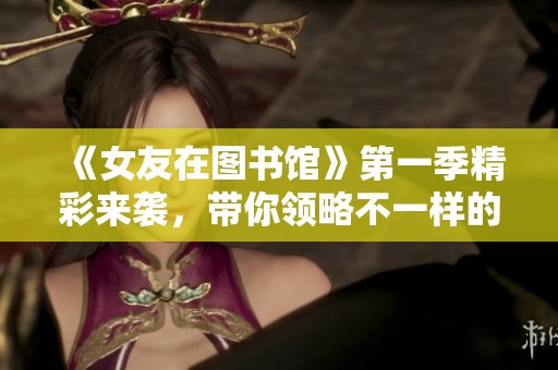 《女友在图书馆》第一季精彩来袭，带你领略不一样的校园爱情体验