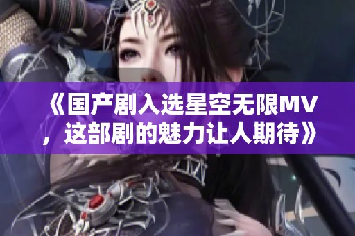 《国产剧入选星空无限MV，这部剧的魅力让人期待》