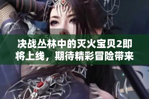 决战丛林中的灭火宝贝2即将上线，期待精彩冒险带来的热血体验