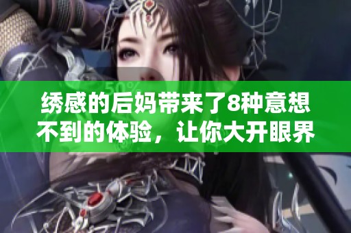 绣感的后妈带来了8种意想不到的体验，让你大开眼界！