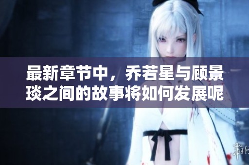 最新章节中，乔若星与顾景琰之间的故事将如何发展呢