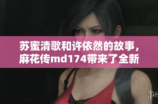 苏蜜清歌和许依然的故事，麻花传md174带来了全新的篇章！