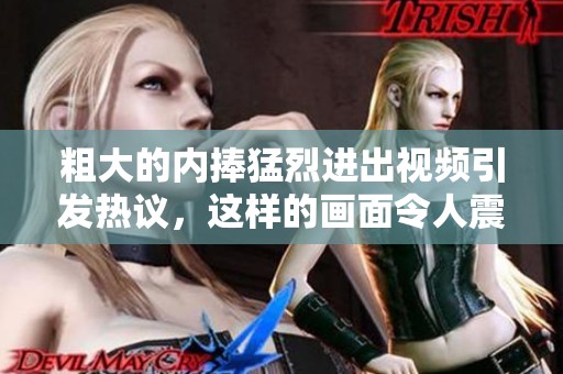 粗大的内捧猛烈进出视频引发热议，这样的画面令人震撼不已