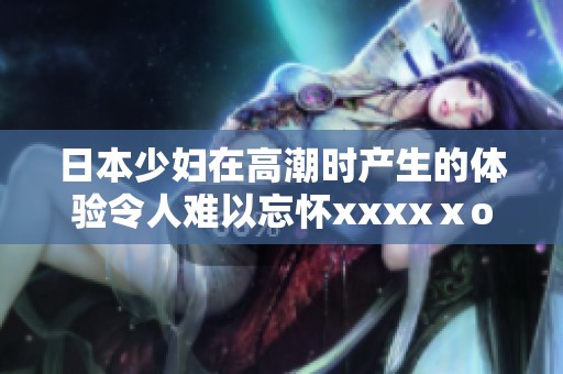 日本少妇在高潮时产生的体验令人难以忘怀xxxxⅹooo，这是她的真实感受。