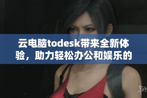 云电脑todesk带来全新体验，助力轻松办公和娱乐的便捷选择