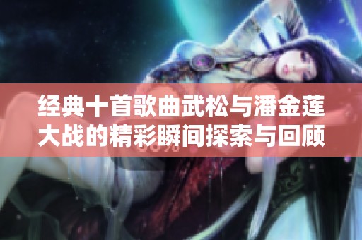经典十首歌曲武松与潘金莲大战的精彩瞬间探索与回顾