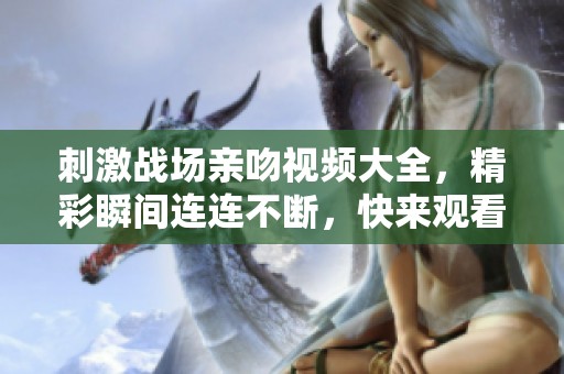 刺激战场亲吻视频大全，精彩瞬间连连不断，快来观看吧！