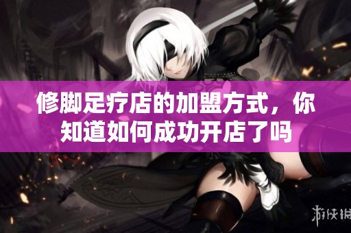 修脚足疗店的加盟方式，你知道如何成功开店了吗