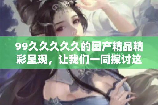 99****久的****精彩呈现，让我们一同探讨这其中的魅力与特色