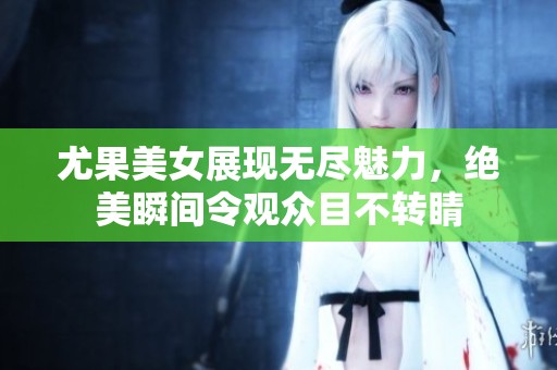 尤果美女展现无尽魅力，绝美瞬间令观众目不转睛
