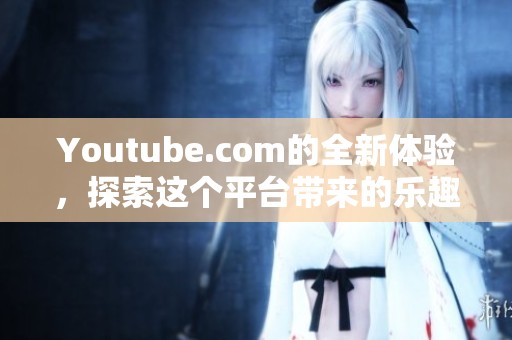 Youtube.com的全新体验，探索这个平台带来的乐趣与精彩内容