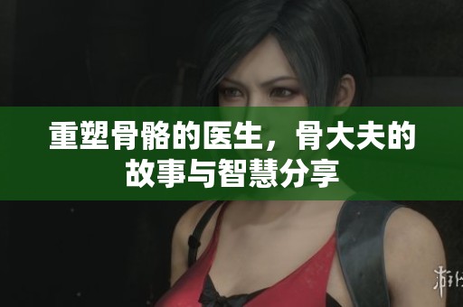 重塑骨骼的医生，骨大夫的故事与智慧分享