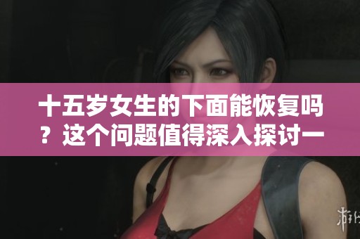 十五岁女生的下面能恢复吗？这个问题值得深入探讨一下。