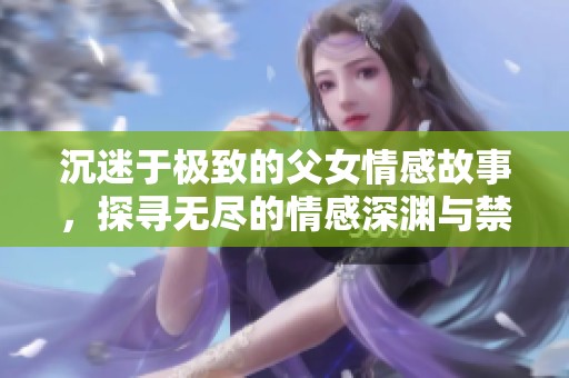 沉迷于极致的父女情感故事，探寻无尽的情感深渊与禁忌之爱