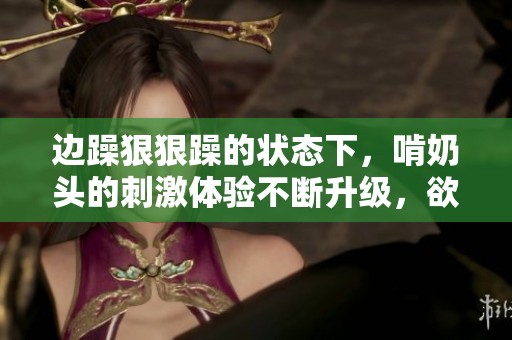 边躁**躁的状态下，啃奶头的刺激体验不断升级，欲望无法抵挡