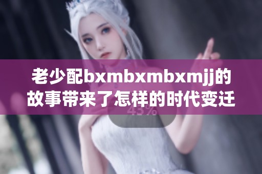 老少配bxmbxmbxmjj的故事带来了怎样的时代变迁与情感交织呢