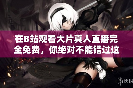 在B站观看大片真人直播完全免费，你绝对不能错过这个机会！