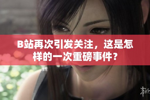 B站再次引发关注，这是怎样的一次重磅事件？