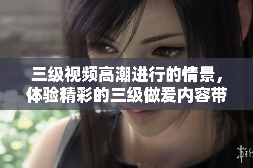 三级视频高潮进行的情景，体验精彩的三级做爰内容带来的震撼与乐趣。