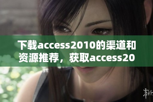 下载access2010的渠道和资源推荐，获取access2010轻松无忧