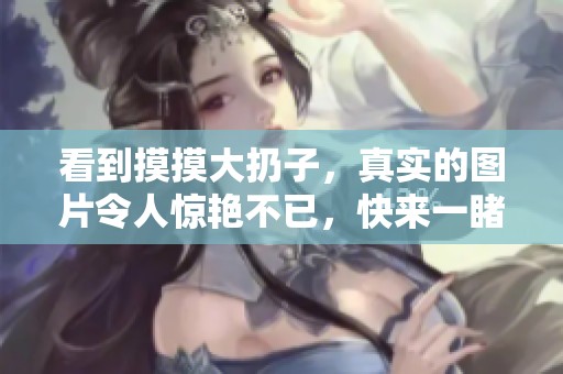 看到摸摸大扔子，真实的图片令人惊艳不已，快来一睹其风采！