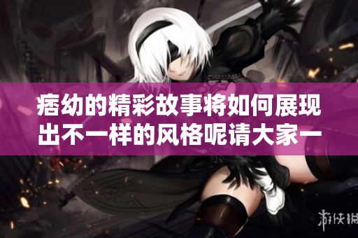 痞幼的精彩故事将如何展现出不一样的风格呢请大家一起来关注吧