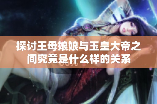 探讨王母娘娘与玉皇大帝之间究竟是什么样的关系