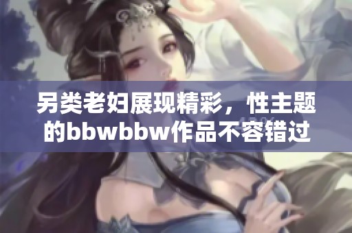 另类老妇展现精彩，性主题的bbwbbw作品不容错过