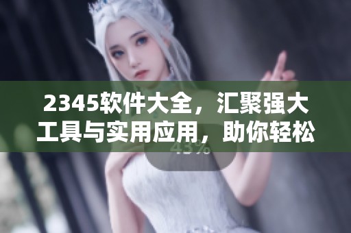 2345软件大全，汇聚强大工具与实用应用，助你轻松找到所需软件