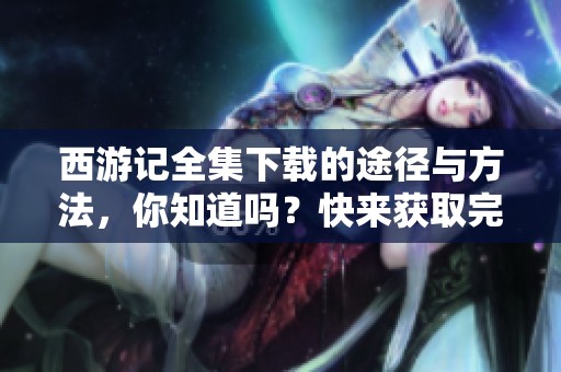 西游记全集下载的途径与方法，你知道吗？快来获取完整的西游记全集吧！