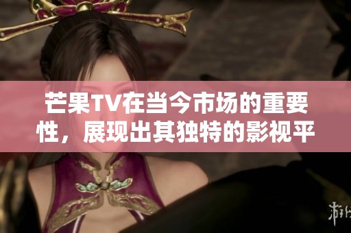 芒果TV在当今市场的重要性，展现出其独特的影视平台魅力