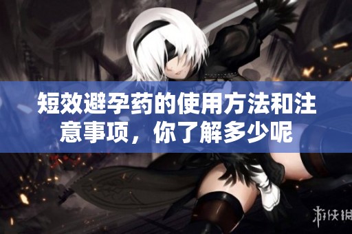 短效避孕药的使用方法和注意事项，你了解多少呢