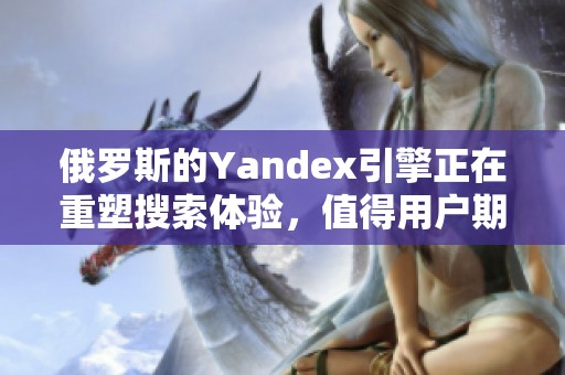 俄罗斯的Yandex引擎正在重塑搜索体验，值得用户期待的新变化即将来临