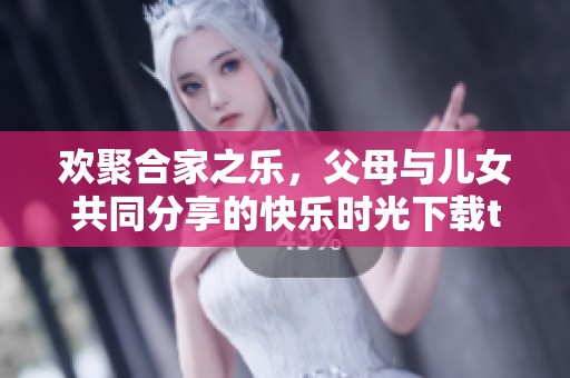 欢聚合家之乐，父母与儿女共同分享的快乐时光下载txt必备