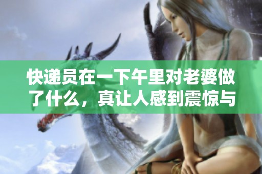 快递员在一下午里对老婆做了什么，真让人感到震惊与困惑。