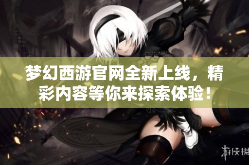 梦幻西游官网全新上线，精彩内容等你来探索体验！